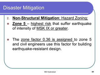 Disaster Mitigation
2. Non-Structural Mitigation: Hazard Zoning:
 Zone 5 – highest risk that suffer earthquake
of intensity of MSK IX or greater.
 The zone factor 0.36 is assigned to zone 5
and civil engineers use this factor for building
earthquake-resistant design.
41IBS Hyderabad
 