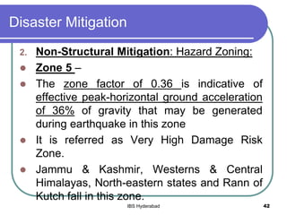 Disaster Mitigation
2. Non-Structural Mitigation: Hazard Zoning:
 Zone 5 –
 The zone factor of 0.36 is indicative of
effective peak-horizontal ground acceleration
of 36% of gravity that may be generated
during earthquake in this zone
 It is referred as Very High Damage Risk
Zone.
 Jammu & Kashmir, Westerns & Central
Himalayas, North-eastern states and Rann of
Kutch fall in this zone.
42IBS Hyderabad
 