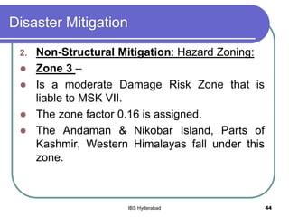 Disaster Mitigation
2. Non-Structural Mitigation: Hazard Zoning:
 Zone 3 –
 Is a moderate Damage Risk Zone that is
liable to MSK VII.
 The zone factor 0.16 is assigned.
 The Andaman & Nikobar Island, Parts of
Kashmir, Western Himalayas fall under this
zone.
44IBS Hyderabad
 