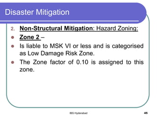 Disaster Mitigation
2. Non-Structural Mitigation: Hazard Zoning:
 Zone 2 –
 Is liable to MSK VI or less and is categorised
as Low Damage Risk Zone.
 The Zone factor of 0.10 is assigned to this
zone.
45IBS Hyderabad
 