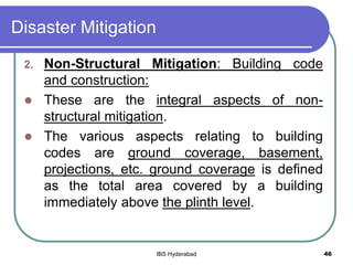 Disaster Mitigation
2. Non-Structural Mitigation: Building code
and construction:
 These are the integral aspects of non-
structural mitigation.
 The various aspects relating to building
codes are ground coverage, basement,
projections, etc. ground coverage is defined
as the total area covered by a building
immediately above the plinth level.
46IBS Hyderabad
 