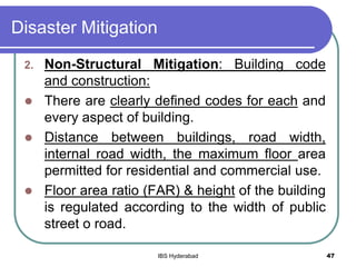 Disaster Mitigation
2. Non-Structural Mitigation: Building code
and construction:
 There are clearly defined codes for each and
every aspect of building.
 Distance between buildings, road width,
internal road width, the maximum floor area
permitted for residential and commercial use.
 Floor area ratio (FAR) & height of the building
is regulated according to the width of public
street o road.
47IBS Hyderabad
 