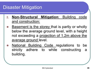 Disaster Mitigation
2. Non-Structural Mitigation: Building code
and construction:
 Basement is the storey that is partly or wholly
below the average ground level, with a height
not exceeding a projection of 1.2m above the
average ground level.
 National Building Code regulations to be
strictly adhere to while constructing a
building.
48IBS Hyderabad
 
