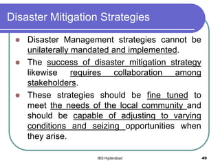 Disaster Mitigation Strategies
 Disaster Management strategies cannot be
unilaterally mandated and implemented.
 The success of disaster mitigation strategy
likewise requires collaboration among
stakeholders.
 These strategies should be fine tuned to
meet the needs of the local community and
should be capable of adjusting to varying
conditions and seizing opportunities when
they arise.
49IBS Hyderabad
 