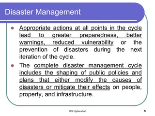Disaster Management
 Appropriate actions at all points in the cycle
lead to greater preparedness, better
warnings, reduced vulnerability or the
prevention of disasters during the next
iteration of the cycle.
 The complete disaster management cycle
includes the shaping of public policies and
plans that either modify the causes of
disasters or mitigate their effects on people,
property, and infrastructure.
5IBS Hyderabad
 