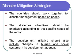 Disaster Mitigation Strategies
 The countries should work together for
disaster management based on needs.
 The strategies objectives should be
prioritized according to the specific needs of
the region.
 The development initiative should also
include changes in human and social
systems in its development agenda.
50IBS Hyderabad
 