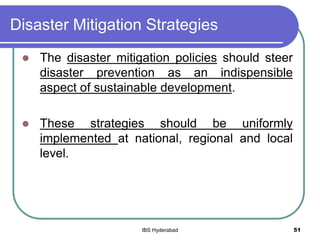Disaster Mitigation Strategies
 The disaster mitigation policies should steer
disaster prevention as an indispensible
aspect of sustainable development.
 These strategies should be uniformly
implemented at national, regional and local
level.
51IBS Hyderabad
 