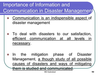 Importance of Information and
Communication in Disaster Management
 Communication is an indispensible aspect of
disaster management
 To deal with disasters to our satisfaction,
efficient communication at all levels in
necessary.
 In the mitigation phase of Disaster
Management, a though study of all possible
causes of disasters and ways of mitigating
them is studied and communicated.
52IBS Hyderabad
 