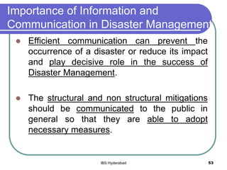 Importance of Information and
Communication in Disaster Management
 Efficient communication can prevent the
occurrence of a disaster or reduce its impact
and play decisive role in the success of
Disaster Management.
 The structural and non structural mitigations
should be communicated to the public in
general so that they are able to adopt
necessary measures.
53IBS Hyderabad
 