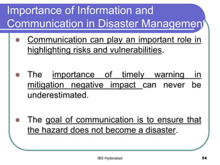 Importance of Information and
Communication in Disaster Management
 Communication can play an important role in
highlighting risks and vulnerabilities.
 The importance of timely warning in
mitigation negative impact can never be
underestimated.
 The goal of communication is to ensure that
the hazard does not become a disaster.
54IBS Hyderabad
 