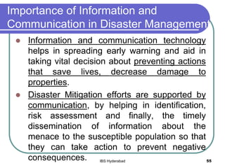 Importance of Information and
Communication in Disaster Management
 Information and communication technology
helps in spreading early warning and aid in
taking vital decision about preventing actions
that save lives, decrease damage to
properties.
 Disaster Mitigation efforts are supported by
communication, by helping in identification,
risk assessment and finally, the timely
dissemination of information about the
menace to the susceptible population so that
they can take action to prevent negative
consequences. 55IBS Hyderabad
 
