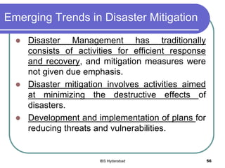 Emerging Trends in Disaster Mitigation
 Disaster Management has traditionally
consists of activities for efficient response
and recovery, and mitigation measures were
not given due emphasis.
 Disaster mitigation involves activities aimed
at minimizing the destructive effects of
disasters.
 Development and implementation of plans for
reducing threats and vulnerabilities.
56IBS Hyderabad
 