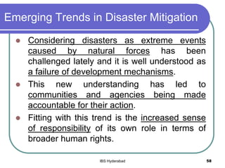 Emerging Trends in Disaster Mitigation
 Considering disasters as extreme events
caused by natural forces has been
challenged lately and it is well understood as
a failure of development mechanisms.
 This new understanding has led to
communities and agencies being made
accountable for their action.
 Fitting with this trend is the increased sense
of responsibility of its own role in terms of
broader human rights.
58IBS Hyderabad
 