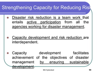 Strengthening Capacity for Reducing Risk
 Disaster risk reduction is a team work that
entails active participation from all the
agencies working for disaster management.
 Capacity development and risk reduction are
interdependent.
 Capacity development facilitates
achievement of the objectives of disaster
management by ensuring sustainable
development.
59IBS Hyderabad
 