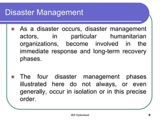 Disaster Management
 As a disaster occurs, disaster management
actors, in particular humanitarian
organizations, become involved in the
immediate response and long-term recovery
phases.
 The four disaster management phases
illustrated here do not always, or even
generally, occur in isolation or in this precise
order.
6IBS Hyderabad
 