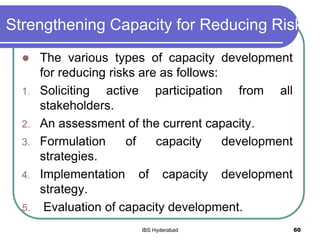 Strengthening Capacity for Reducing Risk
 The various types of capacity development
for reducing risks are as follows:
1. Soliciting active participation from all
stakeholders.
2. An assessment of the current capacity.
3. Formulation of capacity development
strategies.
4. Implementation of capacity development
strategy.
5. Evaluation of capacity development.
60IBS Hyderabad
 