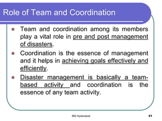 Role of Team and Coordination
 Team and coordination among its members
play a vital role in pre and post management
of disasters.
 Coordination is the essence of management
and it helps in achieving goals effectively and
efficiently.
 Disaster management is basically a team-
based activity and coordination is the
essence of any team activity.
61IBS Hyderabad
 