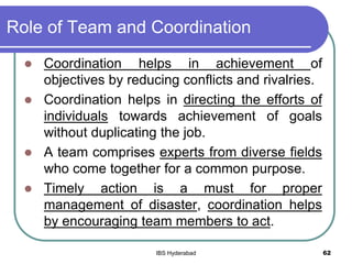 Role of Team and Coordination
 Coordination helps in achievement of
objectives by reducing conflicts and rivalries.
 Coordination helps in directing the efforts of
individuals towards achievement of goals
without duplicating the job.
 A team comprises experts from diverse fields
who come together for a common purpose.
 Timely action is a must for proper
management of disaster, coordination helps
by encouraging team members to act.
62IBS Hyderabad
 