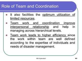 Role of Team and Coordination
 It also facilities the optimum utilization of
limited resources.
 Team work and coordination improve
interpersonal relationship and help in
managing across hierarchical levels.
 Team work leads to higher efficiency since
the work within team are well defined
according to the expertise of individuals and
needs of disaster management.
63IBS Hyderabad
 
