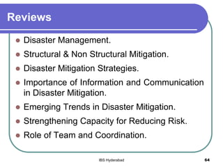 Reviews
 Disaster Management.
 Structural & Non Structural Mitigation.
 Disaster Mitigation Strategies.
 Importance of Information and Communication
in Disaster Mitigation.
 Emerging Trends in Disaster Mitigation.
 Strengthening Capacity for Reducing Risk.
 Role of Team and Coordination.
64IBS Hyderabad
 