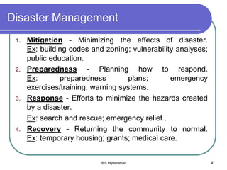 Disaster Management
1. Mitigation - Minimizing the effects of disaster.
Ex: building codes and zoning; vulnerability analyses;
public education.
2. Preparedness - Planning how to respond.
Ex: preparedness plans; emergency
exercises/training; warning systems.
3. Response - Efforts to minimize the hazards created
by a disaster.
Ex: search and rescue; emergency relief .
4. Recovery - Returning the community to normal.
Ex: temporary housing; grants; medical care.
7IBS Hyderabad
 