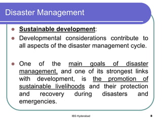 Disaster Management
 Sustainable development:
 Developmental considerations contribute to
all aspects of the disaster management cycle.
 One of the main goals of disaster
management, and one of its strongest links
with development, is the promotion of
sustainable livelihoods and their protection
and recovery during disasters and
emergencies.
8IBS Hyderabad
 