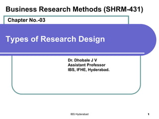 Types of Research Design
Dr. Dhobale J V
Assistant Professor
IBS, IFHE, Hyderabad.
IBS Hyderabad 1
Business Research Methods (SHRM-431)
Chapter No.-03
 