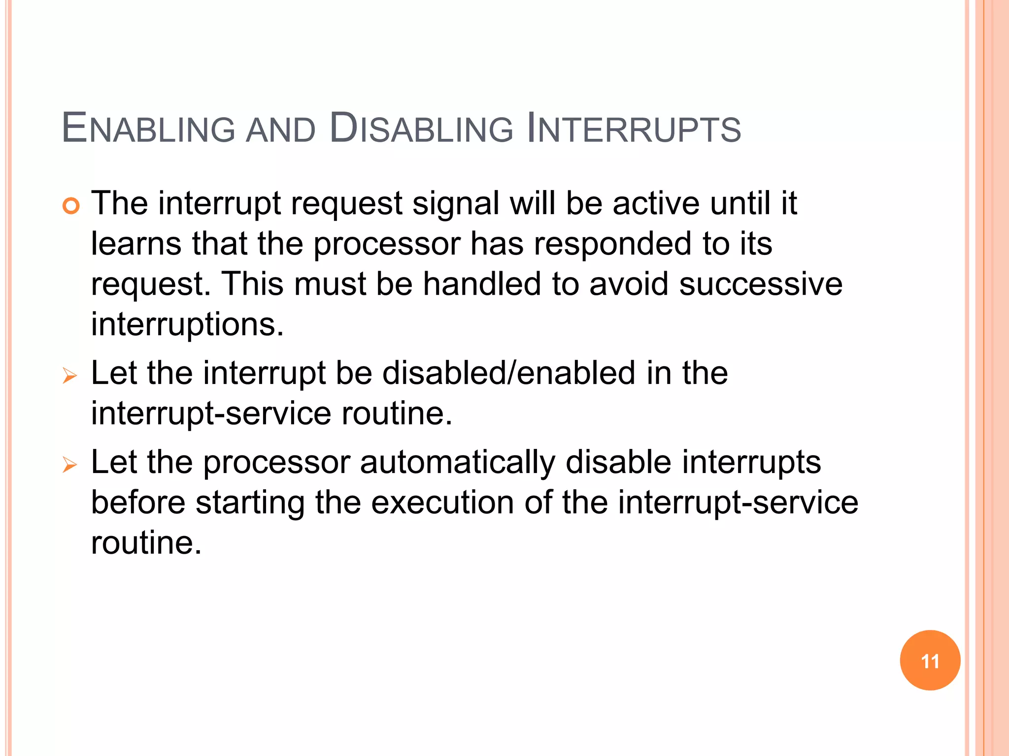 ENABLING AND DISABLING INTERRUPTS
 The interrupt request signal will be active until it
learns that the processor has responded to its
request. This must be handled to avoid successive
interruptions.
 Let the interrupt be disabled/enabled in the
interrupt-service routine.
 Let the processor automatically disable interrupts
before starting the execution of the interrupt-service
routine.
11
 