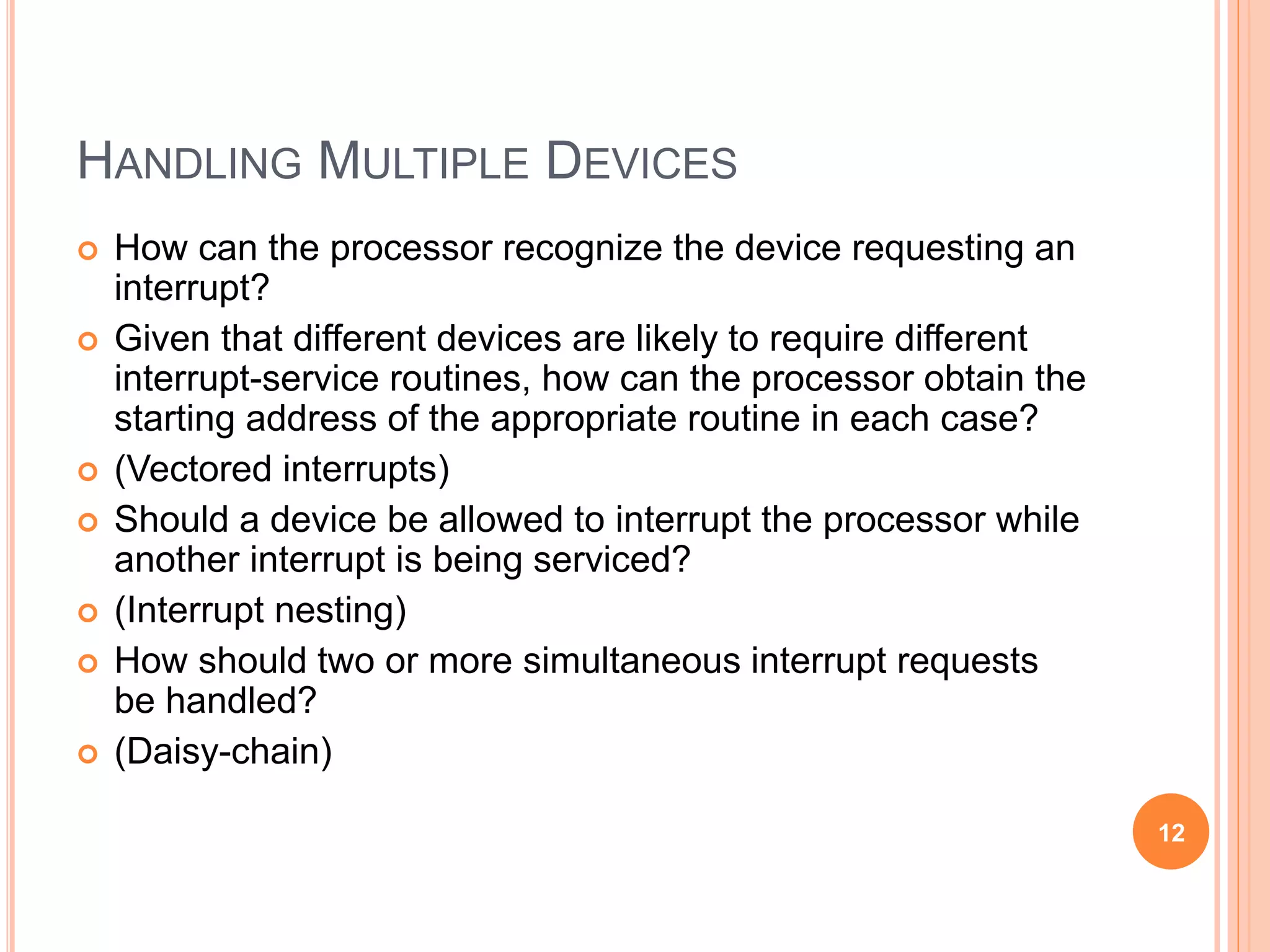 HANDLING MULTIPLE DEVICES
 How can the processor recognize the device requesting an
interrupt?
 Given that different devices are likely to require different
interrupt-service routines, how can the processor obtain the
starting address of the appropriate routine in each case?
 (Vectored interrupts)
 Should a device be allowed to interrupt the processor while
another interrupt is being serviced?
 (Interrupt nesting)
 How should two or more simultaneous interrupt requests
be handled?
 (Daisy-chain)
12
 