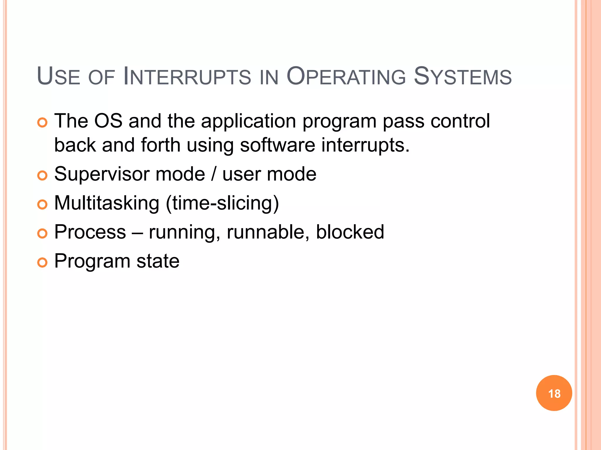 USE OF INTERRUPTS IN OPERATING SYSTEMS
 The OS and the application program pass control
back and forth using software interrupts.
 Supervisor mode / user mode
 Multitasking (time-slicing)
 Process – running, runnable, blocked
 Program state
18
 