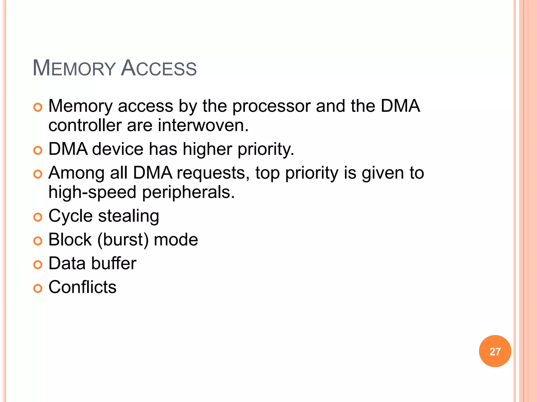 MEMORY ACCESS
 Memory access by the processor and the DMA
controller are interwoven.
 DMA device has higher priority.
 Among all DMA requests, top priority is given to
high-speed peripherals.
 Cycle stealing
 Block (burst) mode
 Data buffer
 Conflicts
27
 