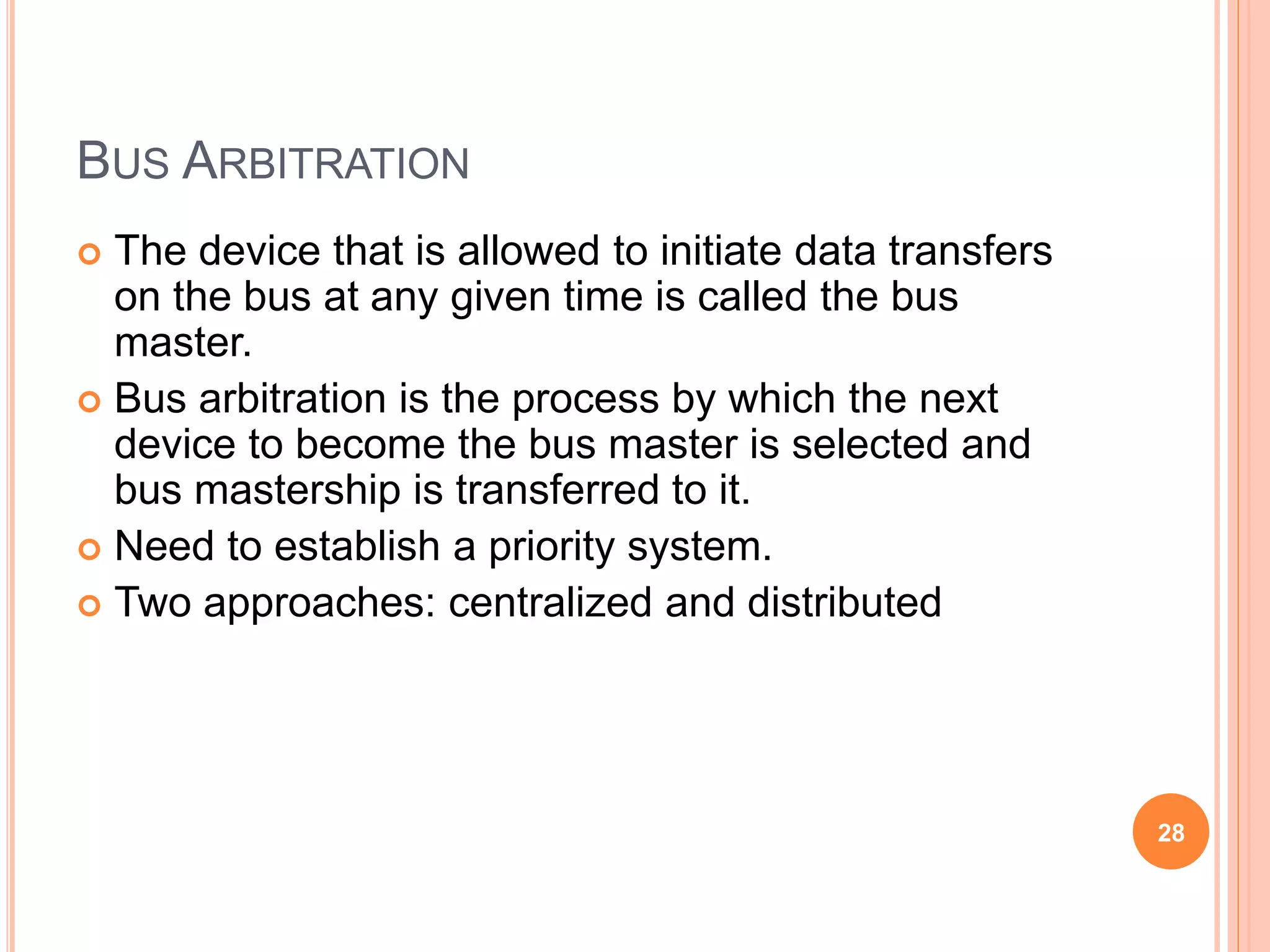 BUS ARBITRATION
 The device that is allowed to initiate data transfers
on the bus at any given time is called the bus
master.
 Bus arbitration is the process by which the next
device to become the bus master is selected and
bus mastership is transferred to it.
 Need to establish a priority system.
 Two approaches: centralized and distributed
28
 