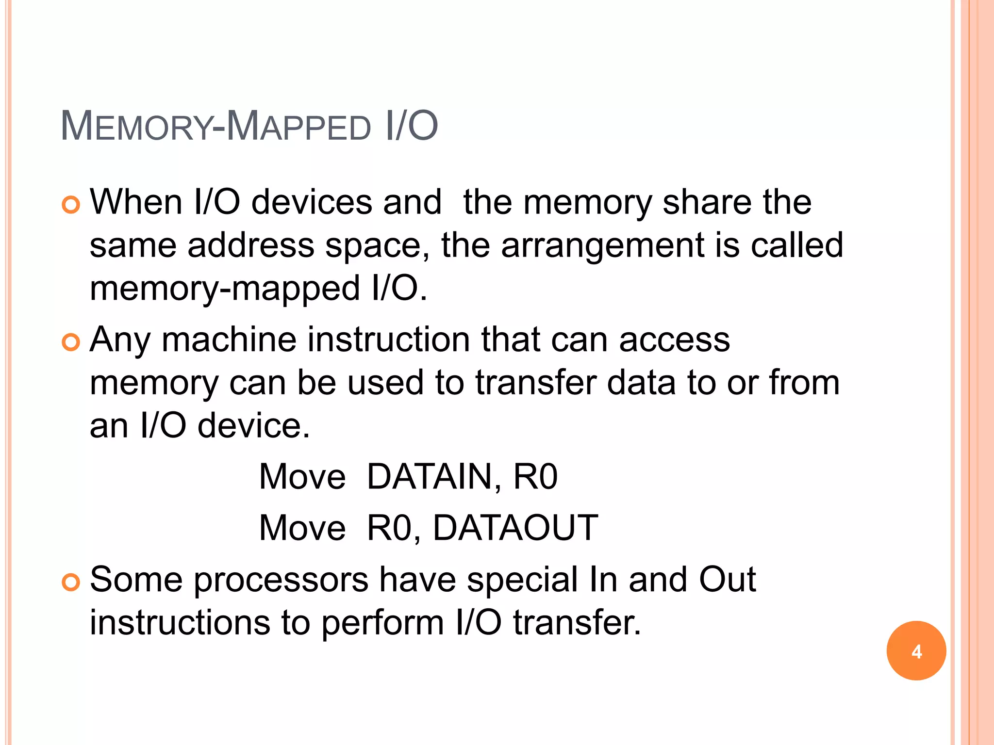 MEMORY-MAPPED I/O
 When I/O devices and the memory share the
same address space, the arrangement is called
memory-mapped I/O.
 Any machine instruction that can access
memory can be used to transfer data to or from
an I/O device.
Move DATAIN, R0
Move R0, DATAOUT
 Some processors have special In and Out
instructions to perform I/O transfer.
4
 