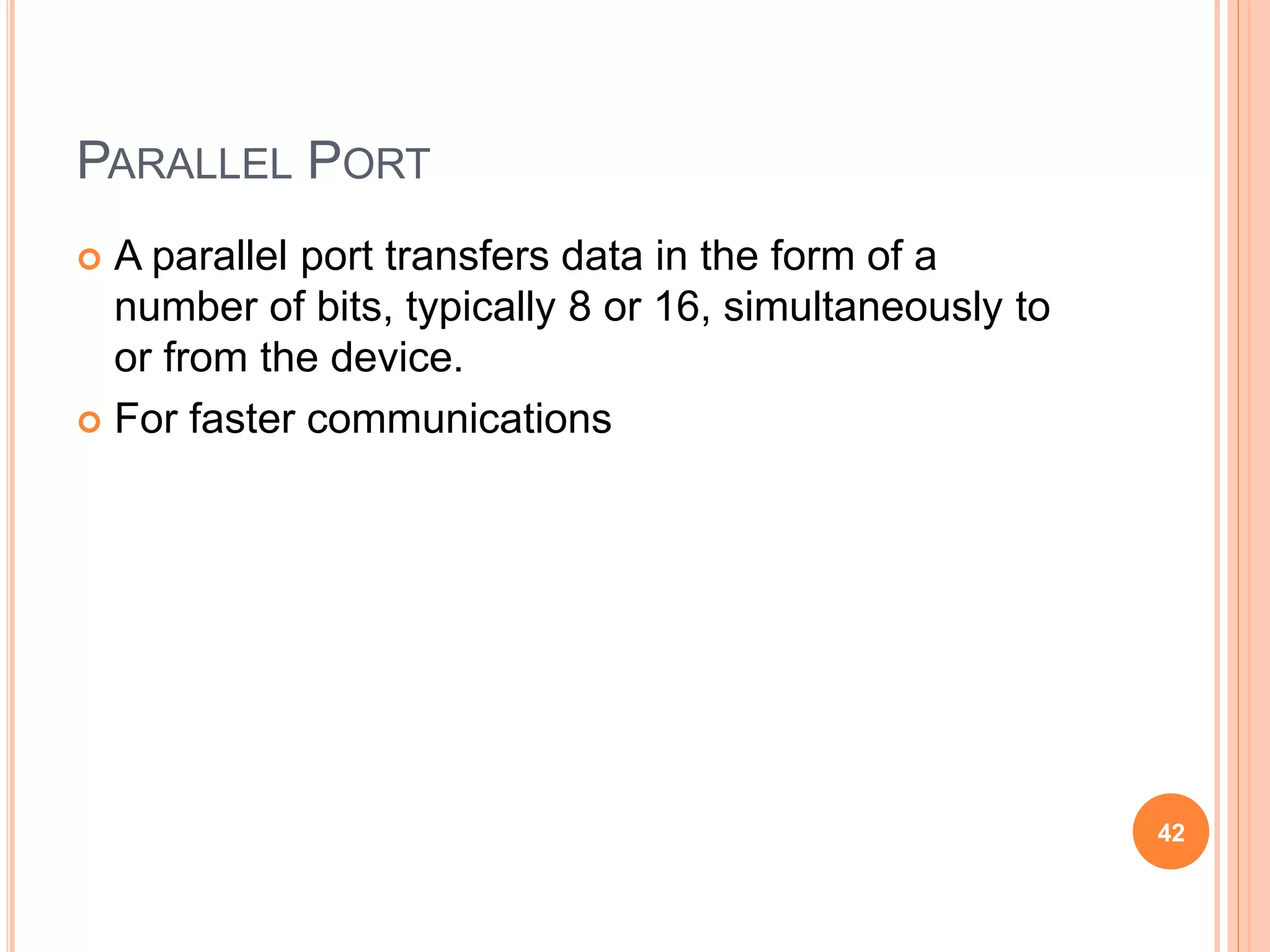 PARALLEL PORT
 A parallel port transfers data in the form of a
number of bits, typically 8 or 16, simultaneously to
or from the device.
 For faster communications
42
 
