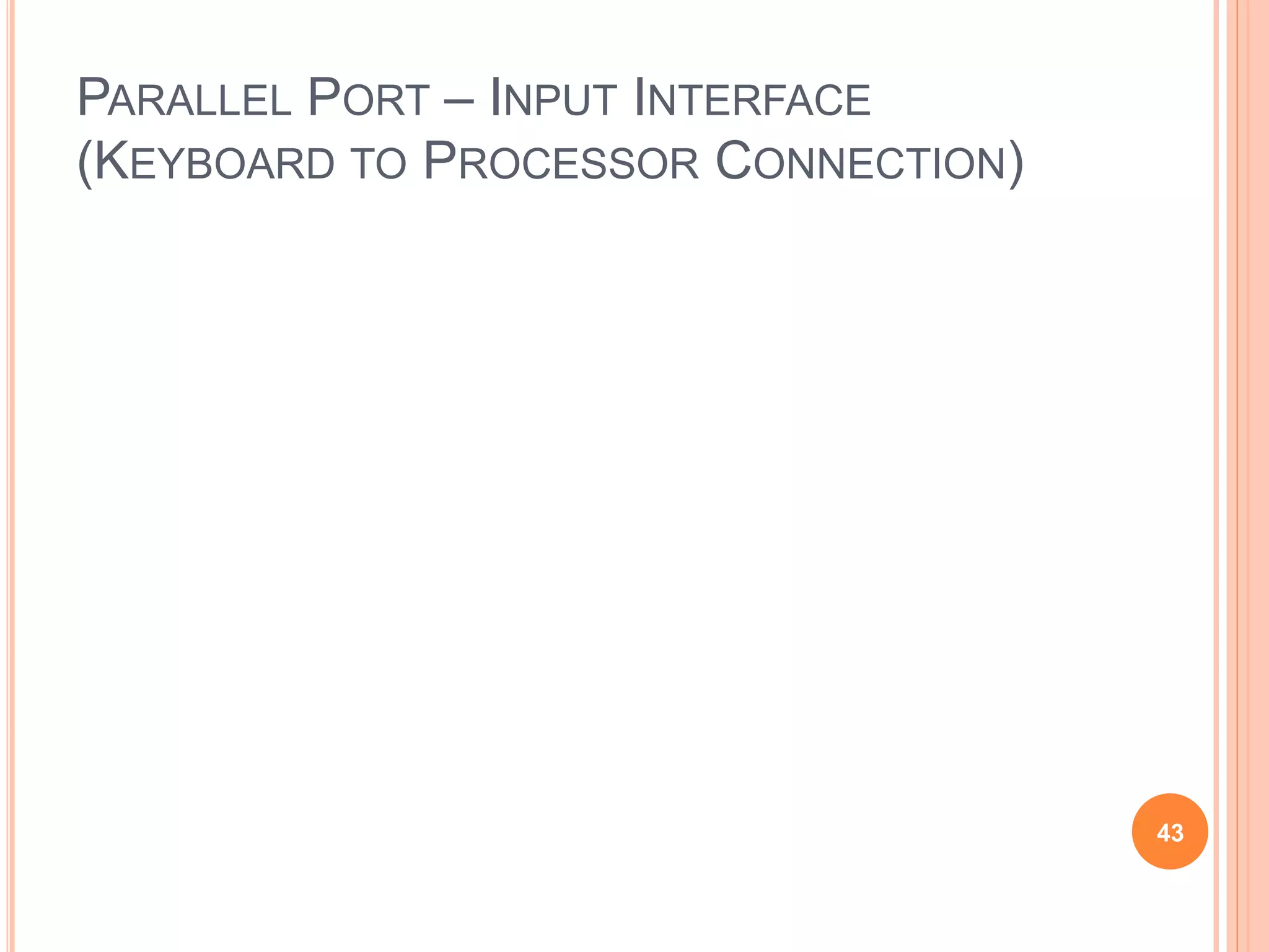 PARALLEL PORT – INPUT INTERFACE
(KEYBOARD TO PROCESSOR CONNECTION)
43
Valid
Data
Key board
switches
Encoder
and
debouncing
circuit
SIN
Input
interface
Data
Address
R /
Master-ready
Slave-ready
W
DATAIN
Processor
Figure 4.28. Keyboard to processor connection.
 