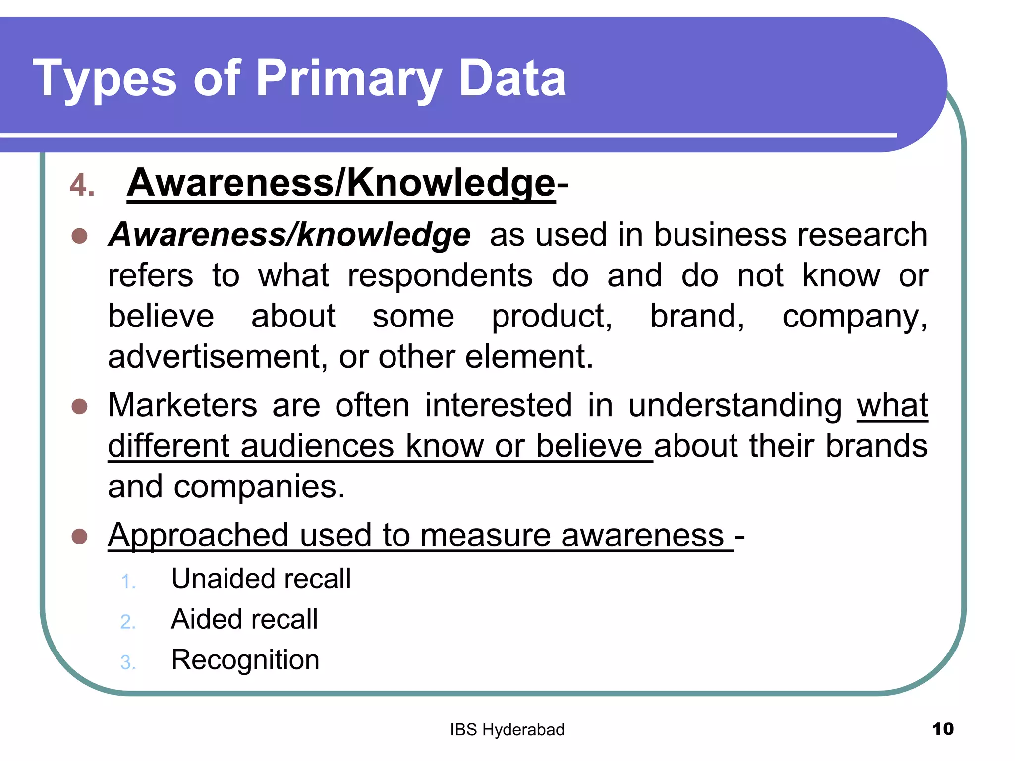 Types of Primary Data
4. Awareness/Knowledge-
 Awareness/knowledge as used in business research
refers to what respondents do and do not know or
believe about some product, brand, company,
advertisement, or other element.
 Marketers are often interested in understanding what
different audiences know or believe about their brands
and companies.
 Approached used to measure awareness -
1. Unaided recall
2. Aided recall
3. Recognition
10IBS Hyderabad
 