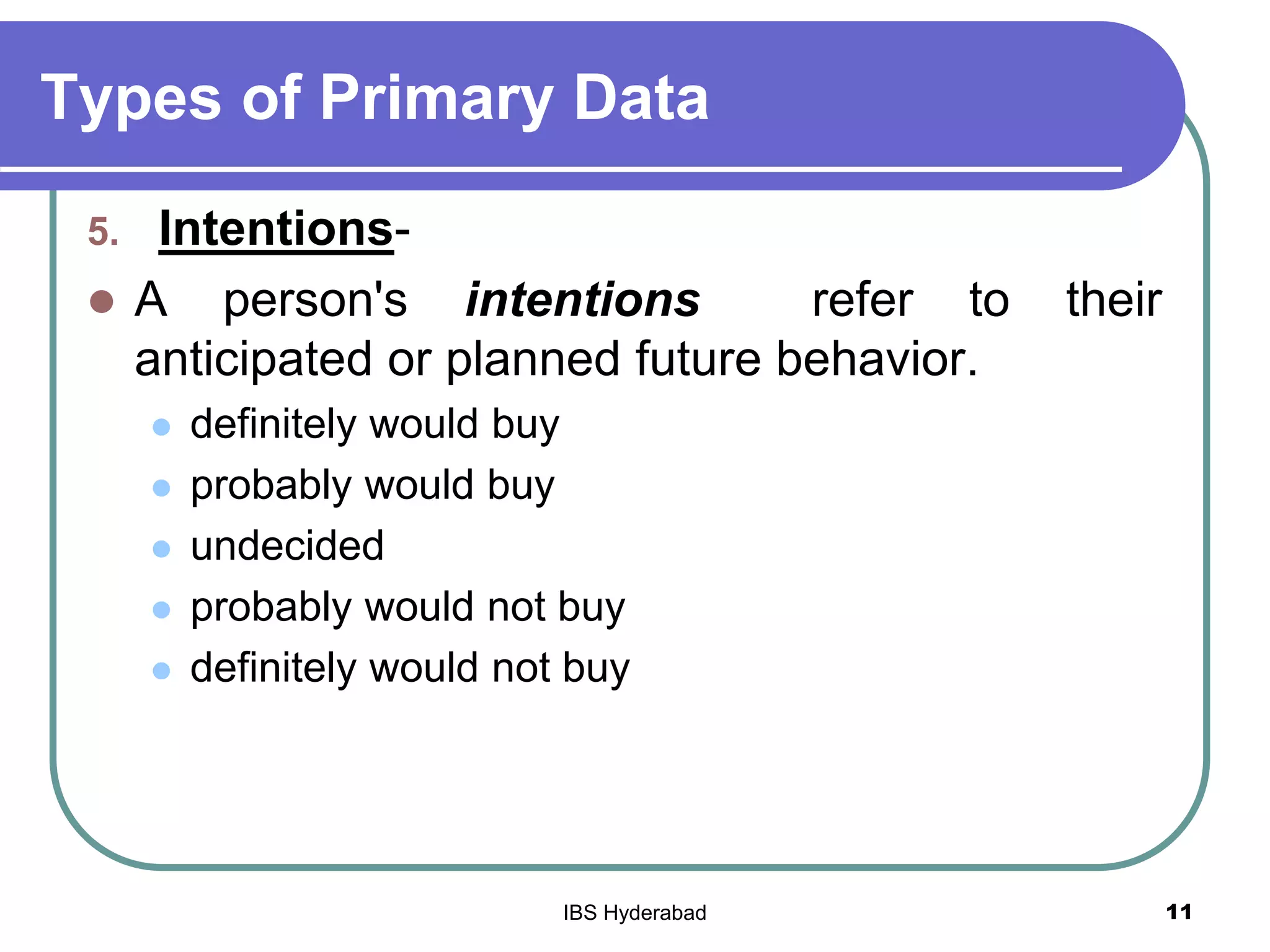 Types of Primary Data
5. Intentions-
 A person's intentions refer to their
anticipated or planned future behavior.
 definitely would buy
 probably would buy
 undecided
 probably would not buy
 definitely would not buy
11IBS Hyderabad
 