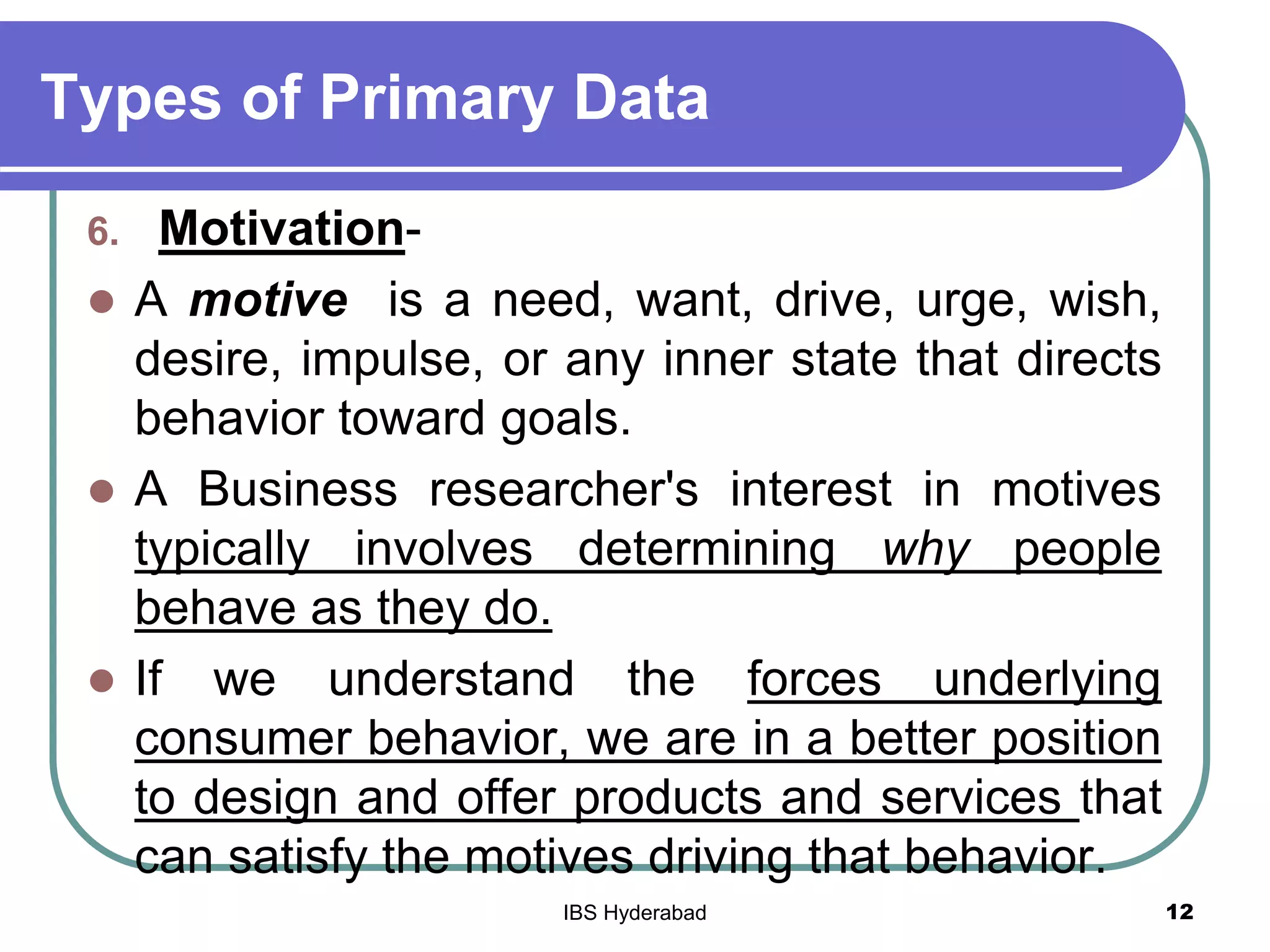 Types of Primary Data
6. Motivation-
 A motive is a need, want, drive, urge, wish,
desire, impulse, or any inner state that directs
behavior toward goals.
 A Business researcher's interest in motives
typically involves determining why people
behave as they do.
 If we understand the forces underlying
consumer behavior, we are in a better position
to design and offer products and services that
can satisfy the motives driving that behavior.
12IBS Hyderabad
 