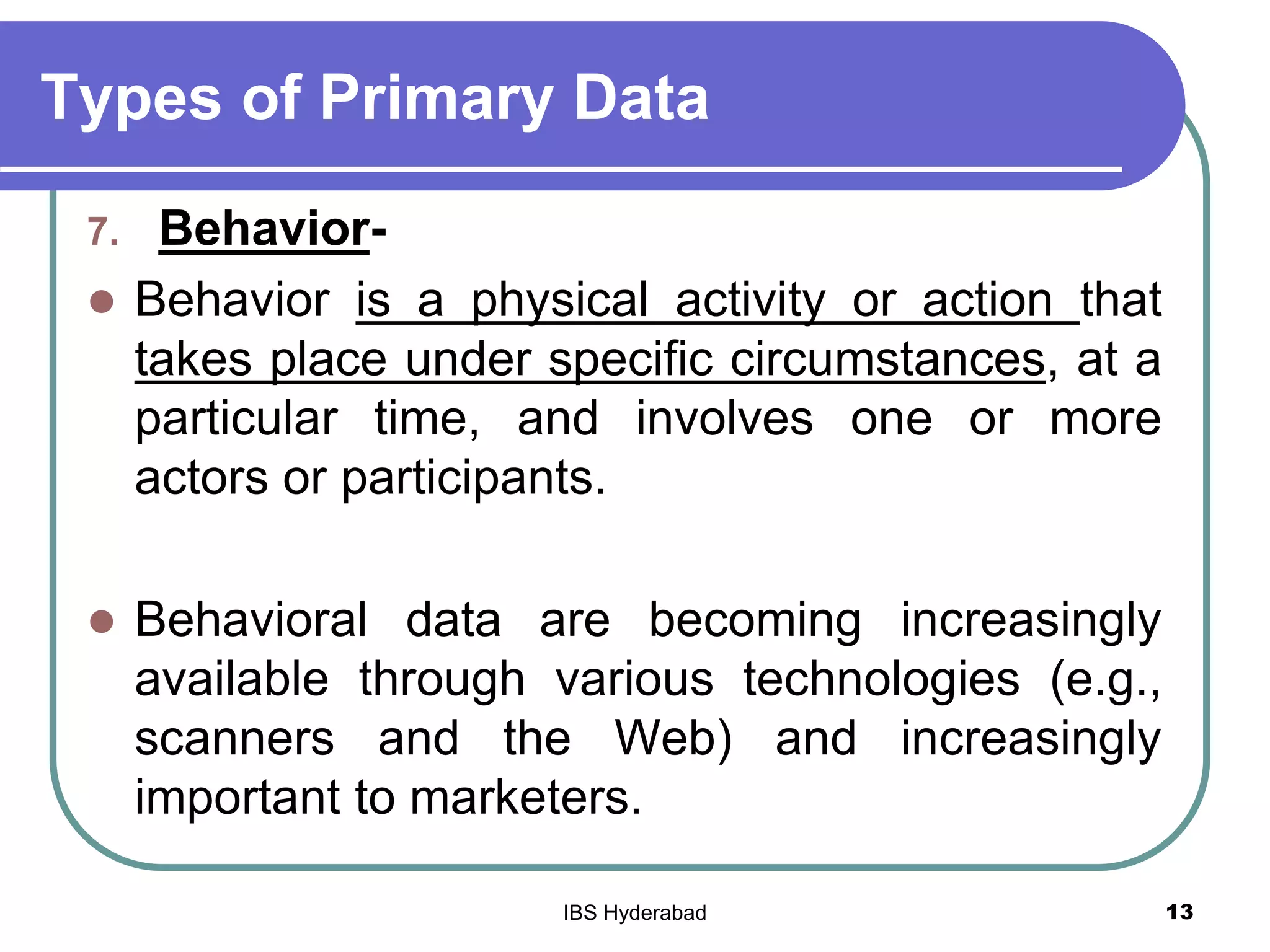 Types of Primary Data
7. Behavior-
 Behavior is a physical activity or action that
takes place under specific circumstances, at a
particular time, and involves one or more
actors or participants.
 Behavioral data are becoming increasingly
available through various technologies (e.g.,
scanners and the Web) and increasingly
important to marketers.
13IBS Hyderabad
 