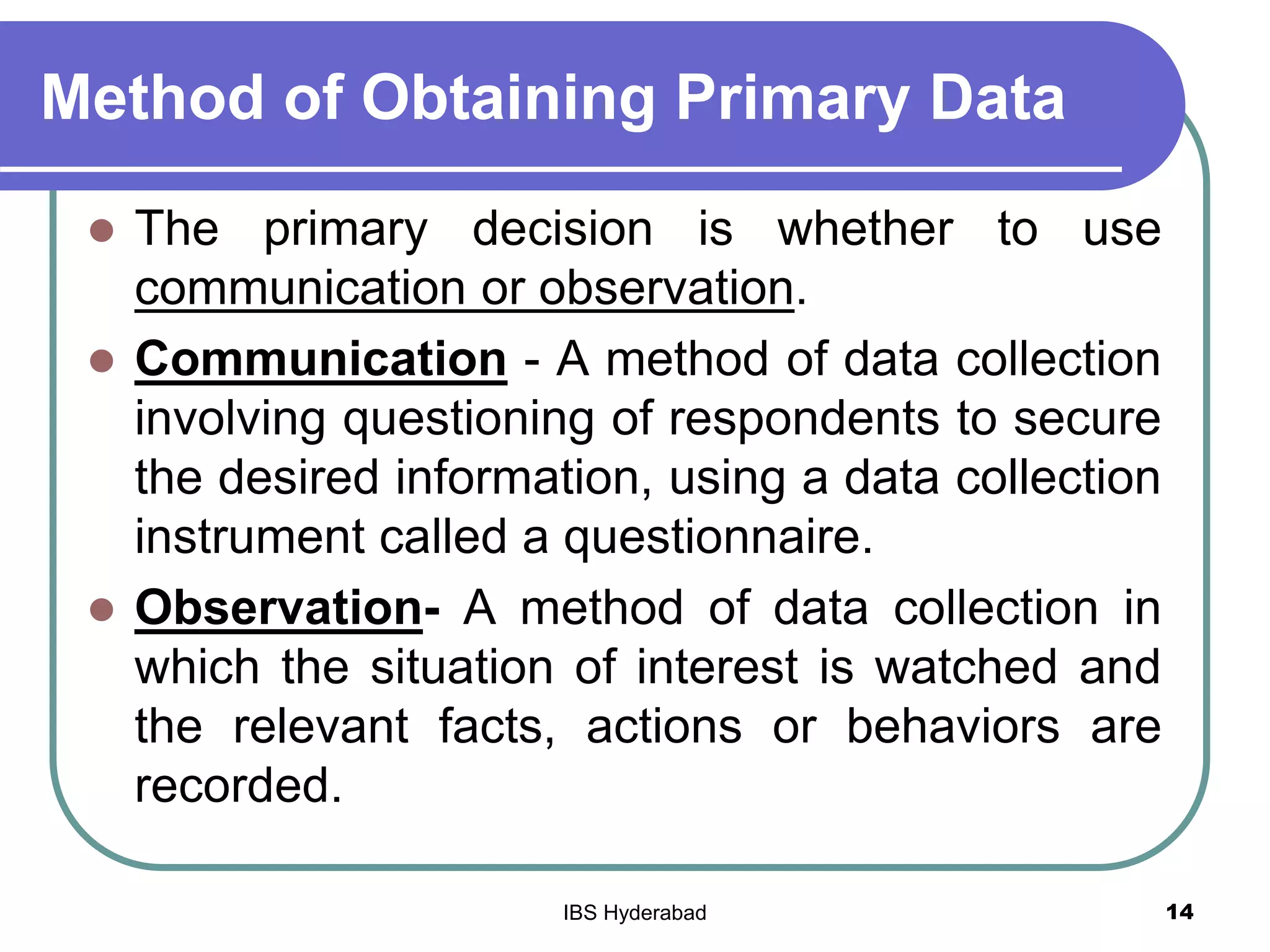 Method of Obtaining Primary Data
 The primary decision is whether to use
communication or observation.
 Communication - A method of data collection
involving questioning of respondents to secure
the desired information, using a data collection
instrument called a questionnaire.
 Observation- A method of data collection in
which the situation of interest is watched and
the relevant facts, actions or behaviors are
recorded.
14IBS Hyderabad
 