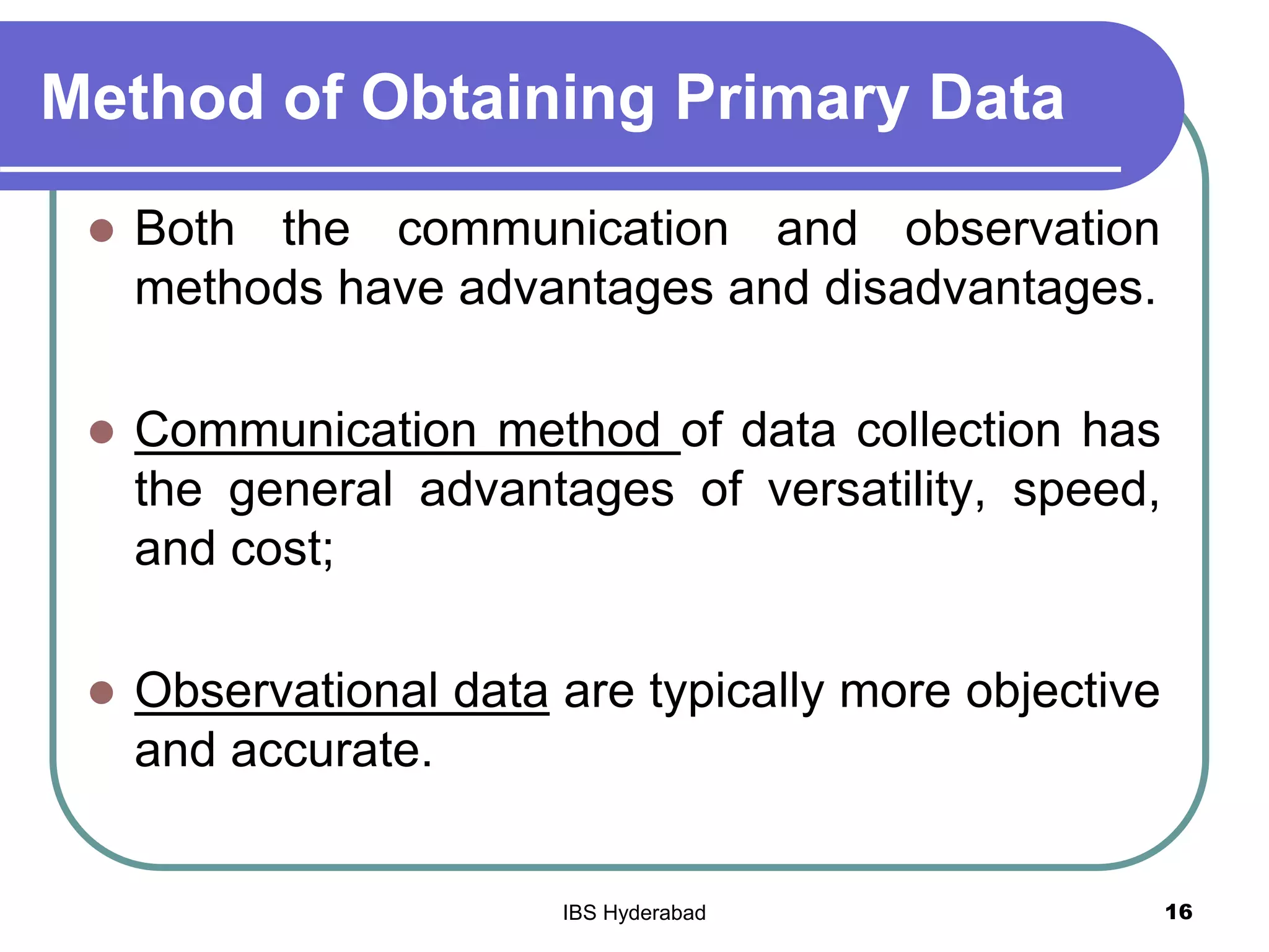 Method of Obtaining Primary Data
 Both the communication and observation
methods have advantages and disadvantages.
 Communication method of data collection has
the general advantages of versatility, speed,
and cost;
 Observational data are typically more objective
and accurate.
16IBS Hyderabad
 