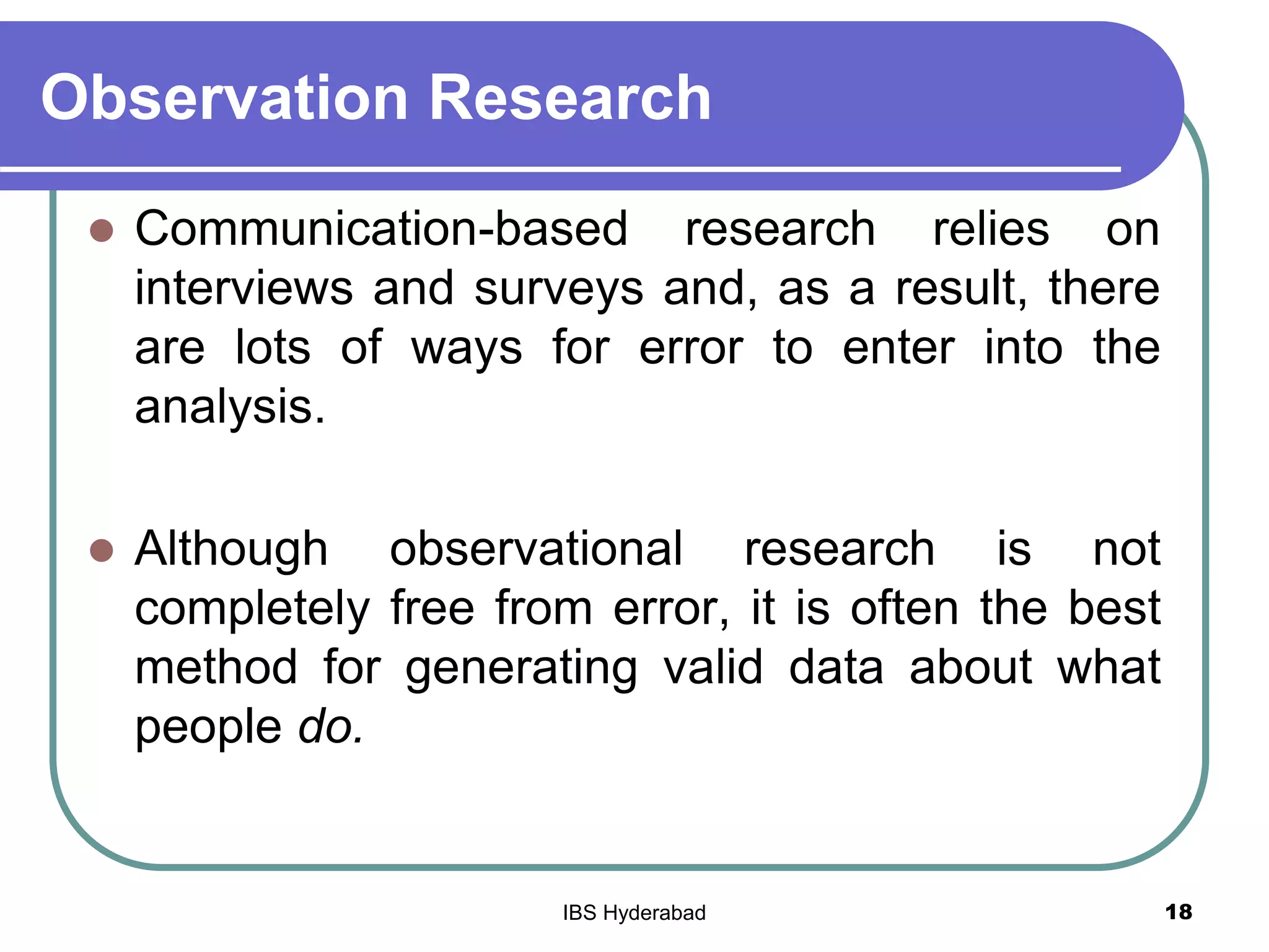 Observation Research
 Communication-based research relies on
interviews and surveys and, as a result, there
are lots of ways for error to enter into the
analysis.
 Although observational research is not
completely free from error, it is often the best
method for generating valid data about what
people do.
18IBS Hyderabad
 