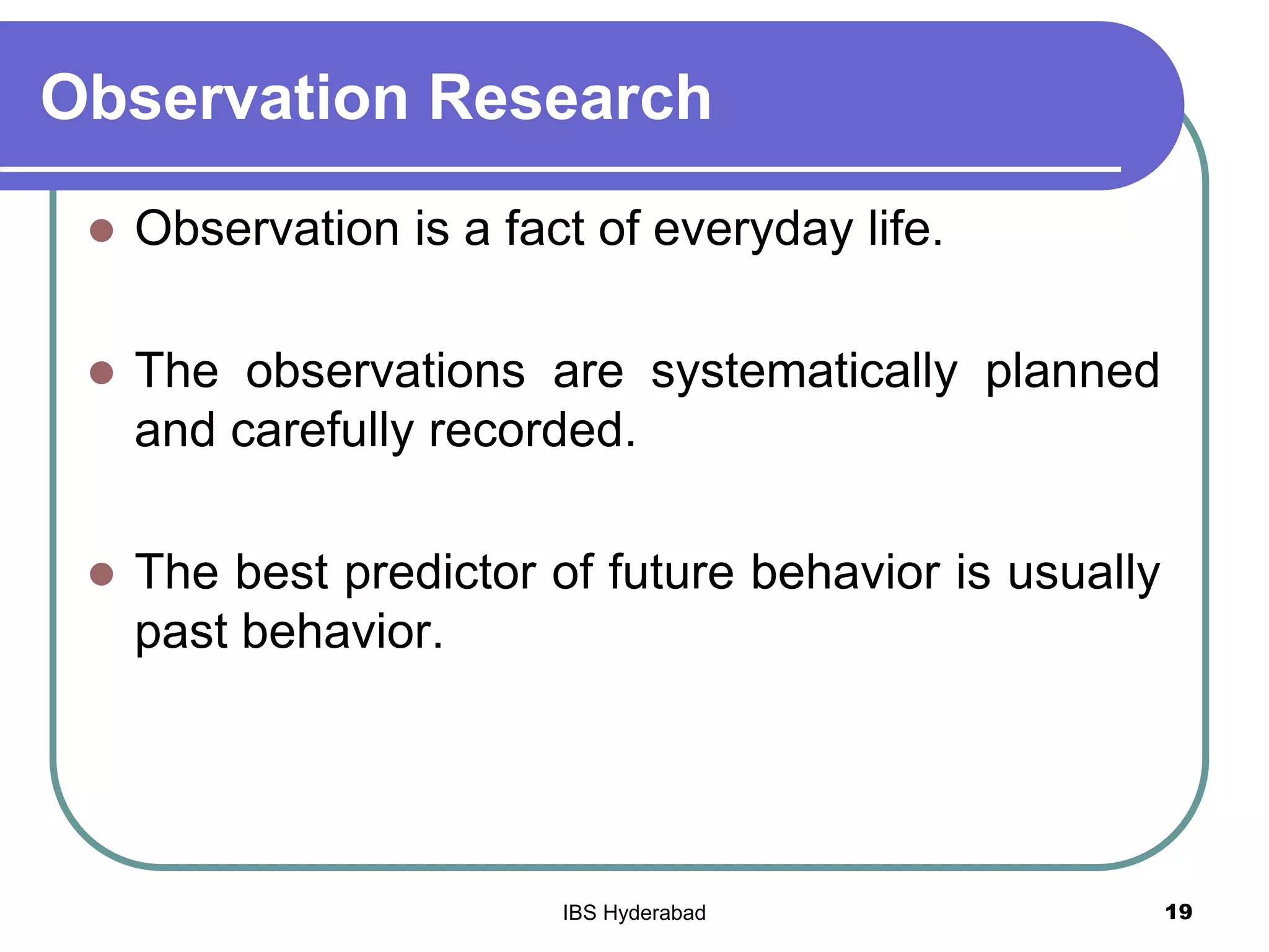 Observation Research
 Observation is a fact of everyday life.
 The observations are systematically planned
and carefully recorded.
 The best predictor of future behavior is usually
past behavior.
19IBS Hyderabad
 