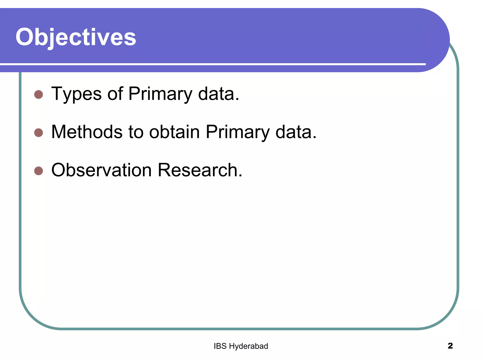 Objectives
 Types of Primary data.
 Methods to obtain Primary data.
 Observation Research.
2IBS Hyderabad
 