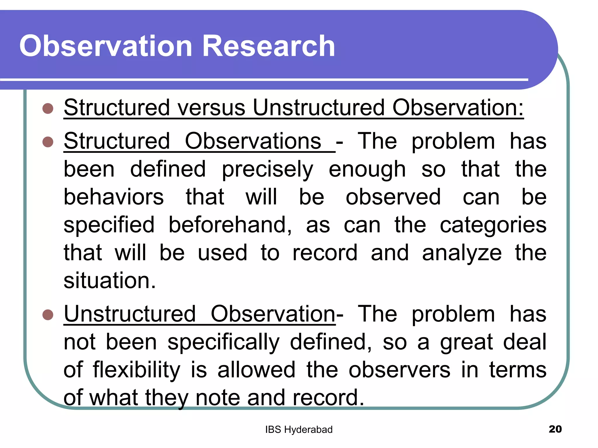 Observation Research
 Structured versus Unstructured Observation:
 Structured Observations - The problem has
been defined precisely enough so that the
behaviors that will be observed can be
specified beforehand, as can the categories
that will be used to record and analyze the
situation.
 Unstructured Observation- The problem has
not been specifically defined, so a great deal
of flexibility is allowed the observers in terms
of what they note and record.
20IBS Hyderabad
 