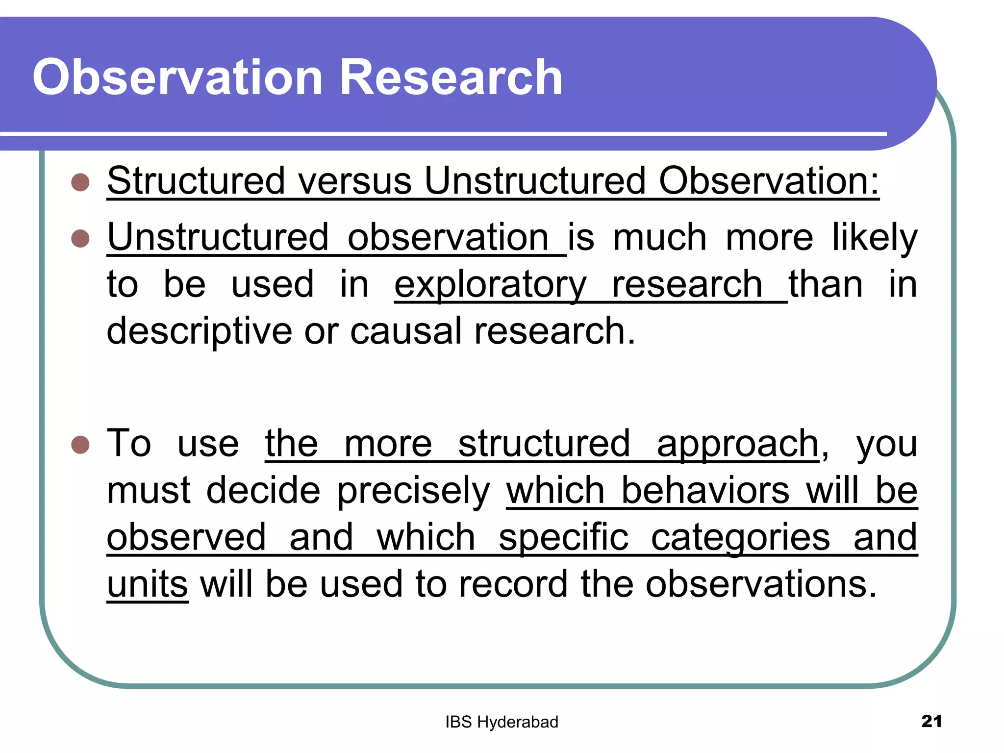 Observation Research
 Structured versus Unstructured Observation:
 Unstructured observation is much more likely
to be used in exploratory research than in
descriptive or causal research.
 To use the more structured approach, you
must decide precisely which behaviors will be
observed and which specific categories and
units will be used to record the observations.
21IBS Hyderabad
 