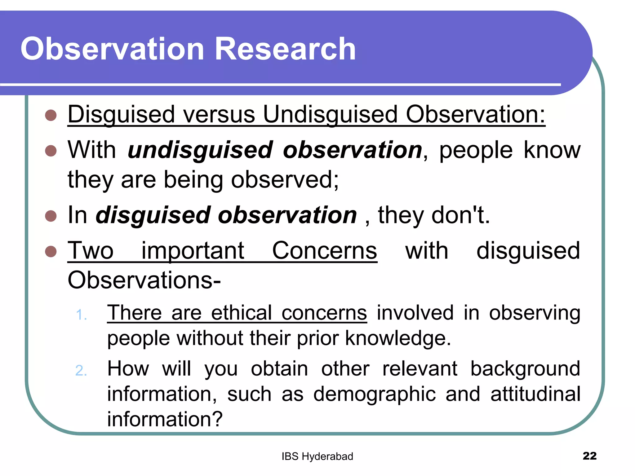 Observation Research
 Disguised versus Undisguised Observation:
 With undisguised observation, people know
they are being observed;
 In disguised observation , they don't.
 Two important Concerns with disguised
Observations-
1. There are ethical concerns involved in observing
people without their prior knowledge.
2. How will you obtain other relevant background
information, such as demographic and attitudinal
information?
22IBS Hyderabad
 