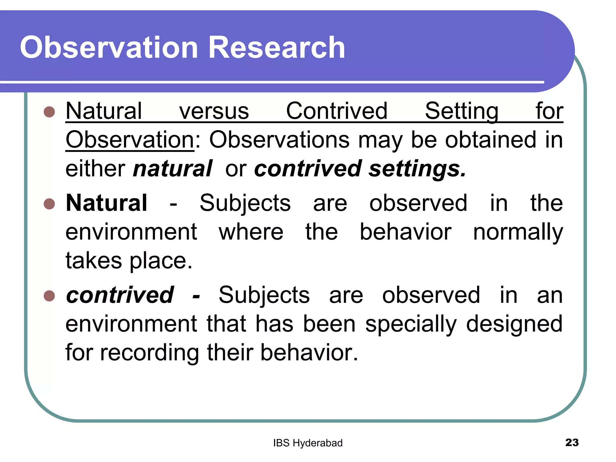 Observation Research
 Natural versus Contrived Setting for
Observation: Observations may be obtained in
either natural or contrived settings.
 Natural - Subjects are observed in the
environment where the behavior normally
takes place.
 contrived - Subjects are observed in an
environment that has been specially designed
for recording their behavior.
23IBS Hyderabad
 