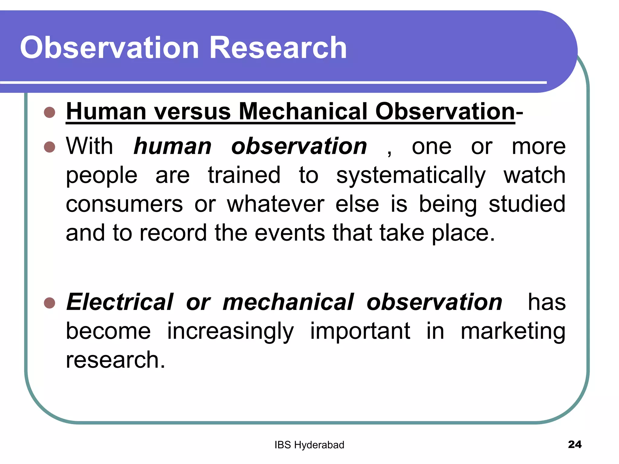 Observation Research
 Human versus Mechanical Observation-
 With human observation , one or more
people are trained to systematically watch
consumers or whatever else is being studied
and to record the events that take place.
 Electrical or mechanical observation has
become increasingly important in marketing
research.
24IBS Hyderabad
 