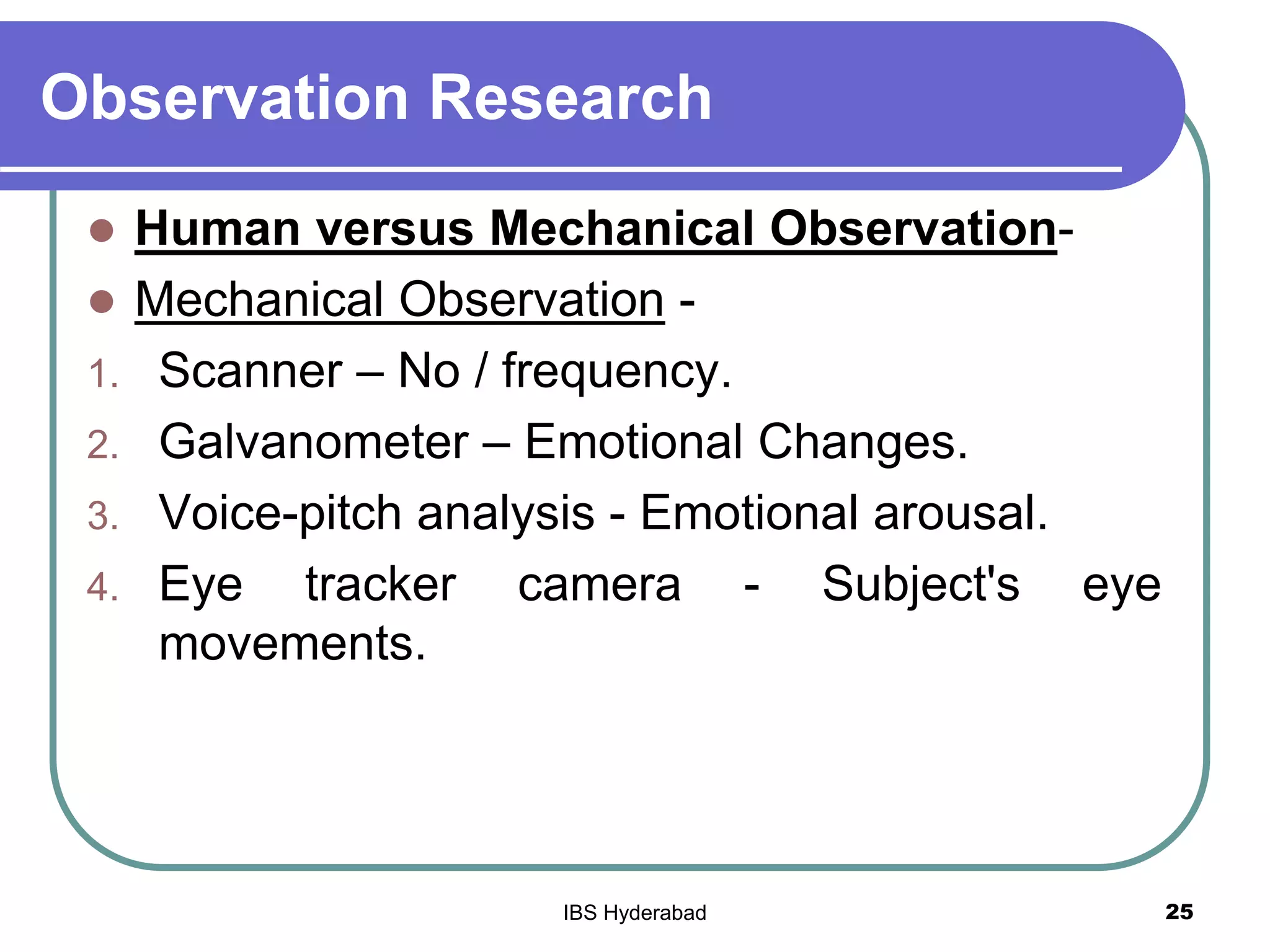 Observation Research
 Human versus Mechanical Observation-
 Mechanical Observation -
1. Scanner – No / frequency.
2. Galvanometer – Emotional Changes.
3. Voice-pitch analysis - Emotional arousal.
4. Eye tracker camera - Subject's eye
movements.
25IBS Hyderabad
 